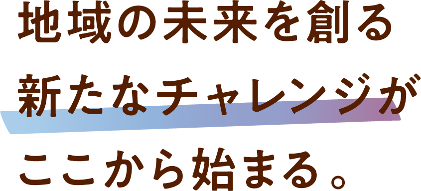 地域の未来を創る新たなチャレンジがここから始まる。 